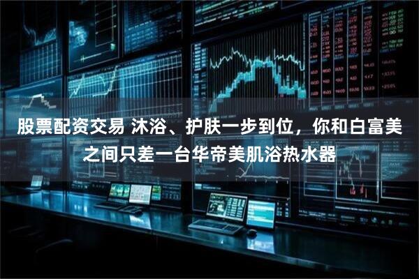 股票配资交易 沐浴、护肤一步到位，你和白富美之间只差一台华帝美肌浴热水器
