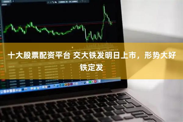 十大股票配资平台 交大铁发明日上市，形势大好铁定发
