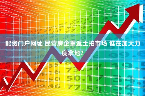 配资门户网址 民营房企重返土拍市场 谁在加大力度拿地？