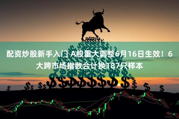 配资炒股新手入门 A股重大调整6月16日生效！6大跨市场指数合计换187只样本