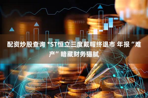 配资炒股查询 *ST恒立三度戴帽终退市 年报“难产”暗藏财务猫腻