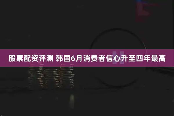 股票配资评测 韩国6月消费者信心升至四年最高