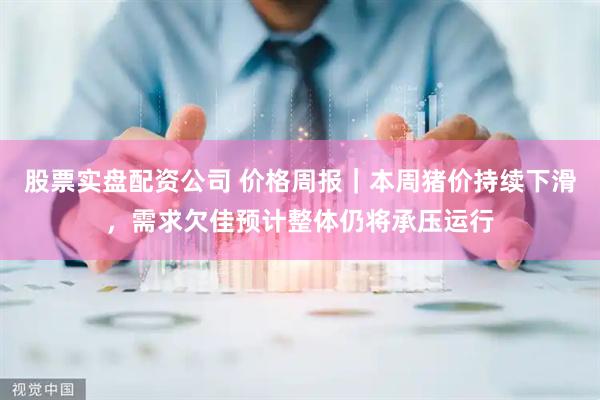 股票实盘配资公司 价格周报｜本周猪价持续下滑，需求欠佳预计整体仍将承压运行