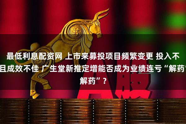 最低利息配资网 上市来募投项目频繁变更 投入不足且成效不佳 广生堂新推定增能否成为业绩连亏“解药”？
