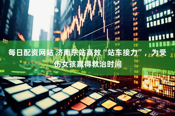 每日配资网站 济南东站高效“站车接力”，为受伤女孩赢得救治时间
