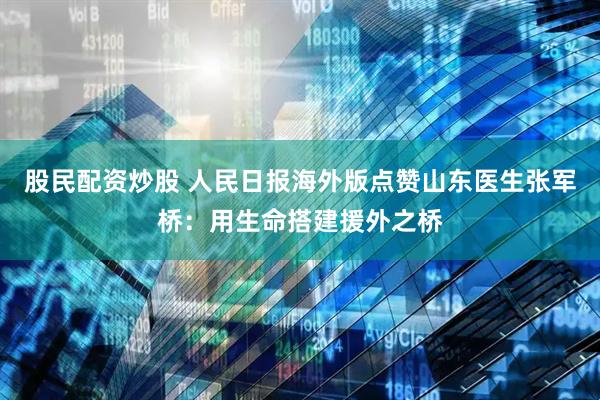 股民配资炒股 人民日报海外版点赞山东医生张军桥：用生命搭建援外之桥