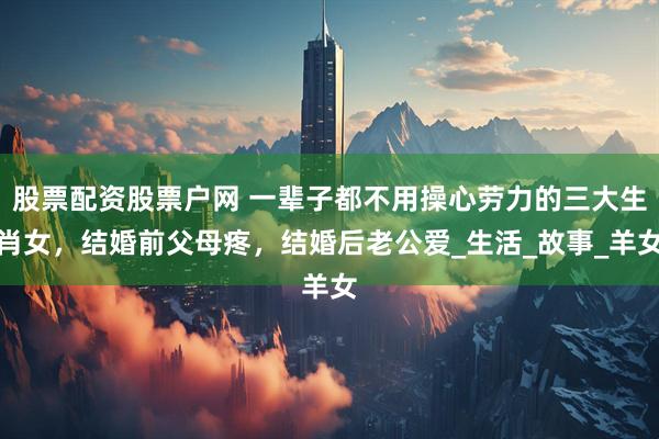 股票配资股票户网 一辈子都不用操心劳力的三大生肖女，结婚前父母疼，结婚后老公爱_生活_故事_羊女
