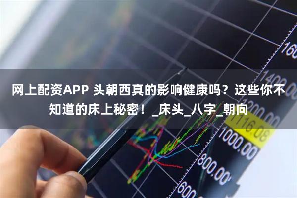 网上配资APP 头朝西真的影响健康吗？这些你不知道的床上秘密！_床头_八字_朝向