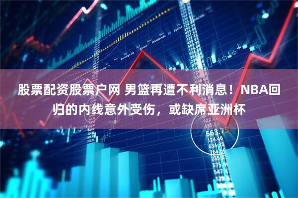 股票配资股票户网 男篮再遭不利消息！NBA回归的内线意外受伤，或缺席亚洲杯