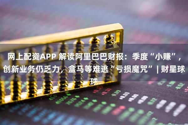 网上配资APP 解读阿里巴巴财报：季度“小赚”，创新业务仍乏力，盒马等难逃“亏损魔咒” | 财星球