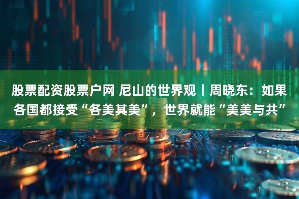股票配资股票户网 尼山的世界观丨周晓东：如果各国都接受“各美其美”，世界就能“美美与共”