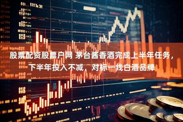 股票配资股票户网 茅台酱香酒完成上半年任务，下半年投入不减，对标一线白酒品牌
