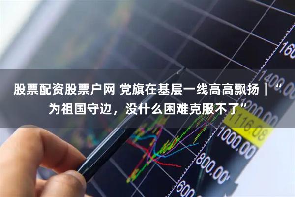 股票配资股票户网 党旗在基层一线高高飘扬｜“为祖国守边，没什么困难克服不了”