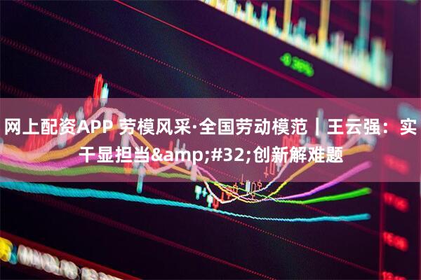 网上配资APP 劳模风采·全国劳动模范｜王云强：实干显担当&#32;创新解难题