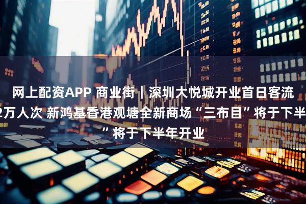 网上配资APP 商业街｜深圳大悦城开业首日客流突破42万人次 新鸿基香港观塘全新商场“三布目”将于下半年开业