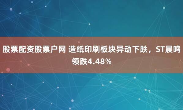 股票配资股票户网 造纸印刷板块异动下跌，ST晨鸣领跌4.48%
