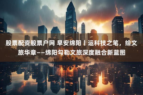 股票配资股票户网 早安绵阳丨运科技之笔，绘文旅华章——绵阳勾勒文旅深度融合新蓝图