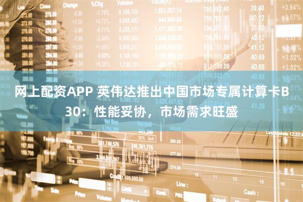 网上配资APP 英伟达推出中国市场专属计算卡B30：性能妥协，市场需求旺盛