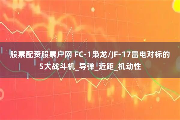 股票配资股票户网 FC-1枭龙/JF-17雷电对标的5大战斗机_导弹_近距_机动性