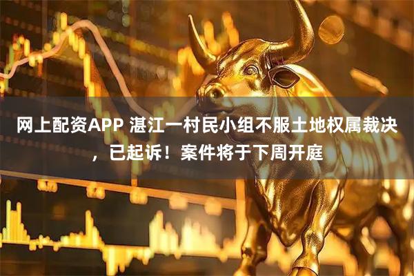 网上配资APP 湛江一村民小组不服土地权属裁决，已起诉！案件将于下周开庭