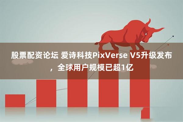 股票配资论坛 爱诗科技PixVerse V5升级发布，全球用户规模已超1亿