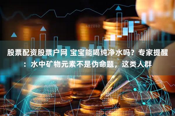 股票配资股票户网 宝宝能喝纯净水吗？专家提醒：水中矿物元素不是伪命题，这类人群