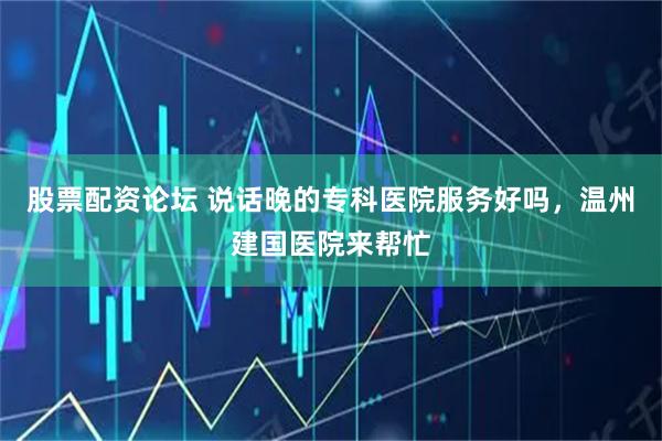 股票配资论坛 说话晚的专科医院服务好吗，温州建国医院来帮忙