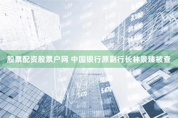 股票配资股票户网 中国银行原副行长林景臻被查