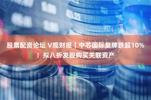 股票配资论坛 V观财报｜中芯国际复牌跌超10%！拟八折发股购买关联资产