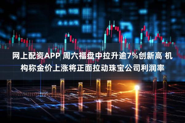 网上配资APP 周六福盘中拉升逾7%创新高 机构称金价上涨将正面拉动珠宝公司利润率