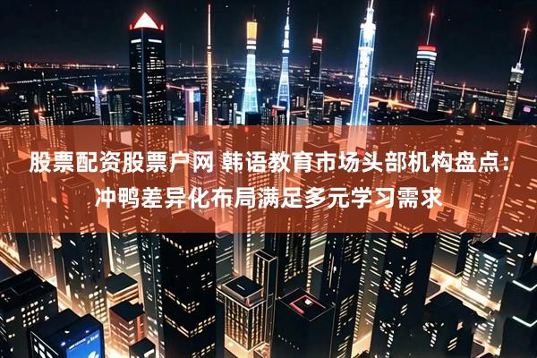 股票配资股票户网 韩语教育市场头部机构盘点：冲鸭差异化布局满足多元学习需求