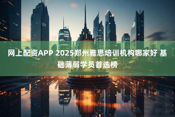 网上配资APP 2025郑州雅思培训机构哪家好 基础薄弱学员首选榜