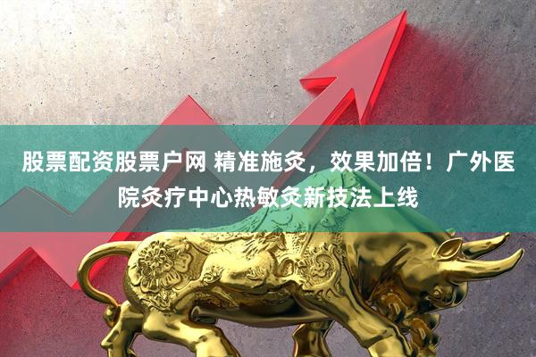 股票配资股票户网 精准施灸，效果加倍！广外医院灸疗中心热敏灸新技法上线