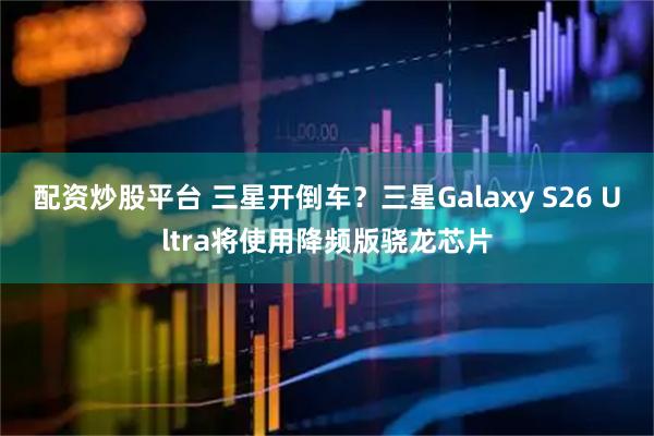 配资炒股平台 三星开倒车？三星Galaxy S26 Ultra将使用降频版骁龙芯片